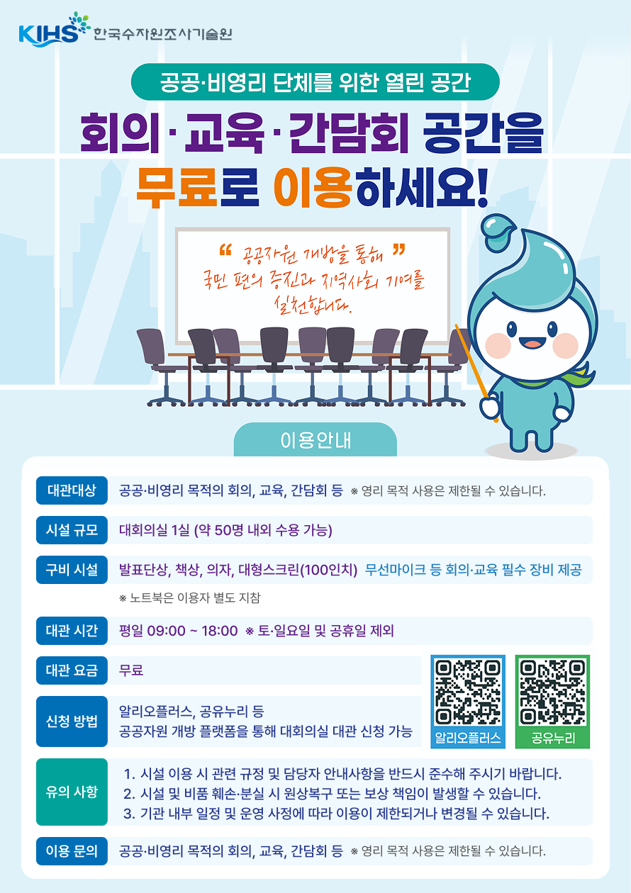 KIHS·한국수자원조사기술원 공공·비영리 단체를 위한 열린 공간 회의 · 교육 ·간담회 공간을 무료로 이용하세요! '공공자원 개방을 통해' 국민 편의 증진과 지역사회 기여를 실천합니다. 대관대상: 공공·비영리 목적의 회의, 교육, 간담회 등 * 영리 목적 사용은 제한될 수 있습니다. 시설 규모: 대회의실 1실 (약 50명 내외 수용 가능) 구비 시설: 발표단상, 책상, 의자, 대형스크린(100인치) 무선마이크 등 회의·교육 필수 장비 제공 * 노트북은 이용자 별도 지참 대관 시간: 평일 09:00 ~ 18:00 * 토·일요일 및 공휴일 제외 대관 요금: 무료 신청 방법: 알리오플러스, 공유누리 등 공공자원 개방 플랫폼을 통해 대회의실 대관 신청 가능 알리오플러스QR코드 URL: https://www.alioplus.go.kr/ 공유누리QR코드 URL: https://www.eshare.go.kr/UserPortal/Upm/Main/index.do 유의 사항: 1. 시설 이용 시 관련 규정 및 담당자 안내사항을 반드시 준수해 주시기 바랍니다. 2. 시설 및 비품 훼손·분실 시 원상복구 또는 보상 책임이 발생할 수 있습니다. 3. 기관 내부 일정 및 운영 사정에 따라 이용이 제한되거나 변경될 수 있습니다. 이용 문의: 공공·비영리 목적의 회의, 교육, 간담회 등 * 영리 목적 사용은 제한될 수 있습니다.