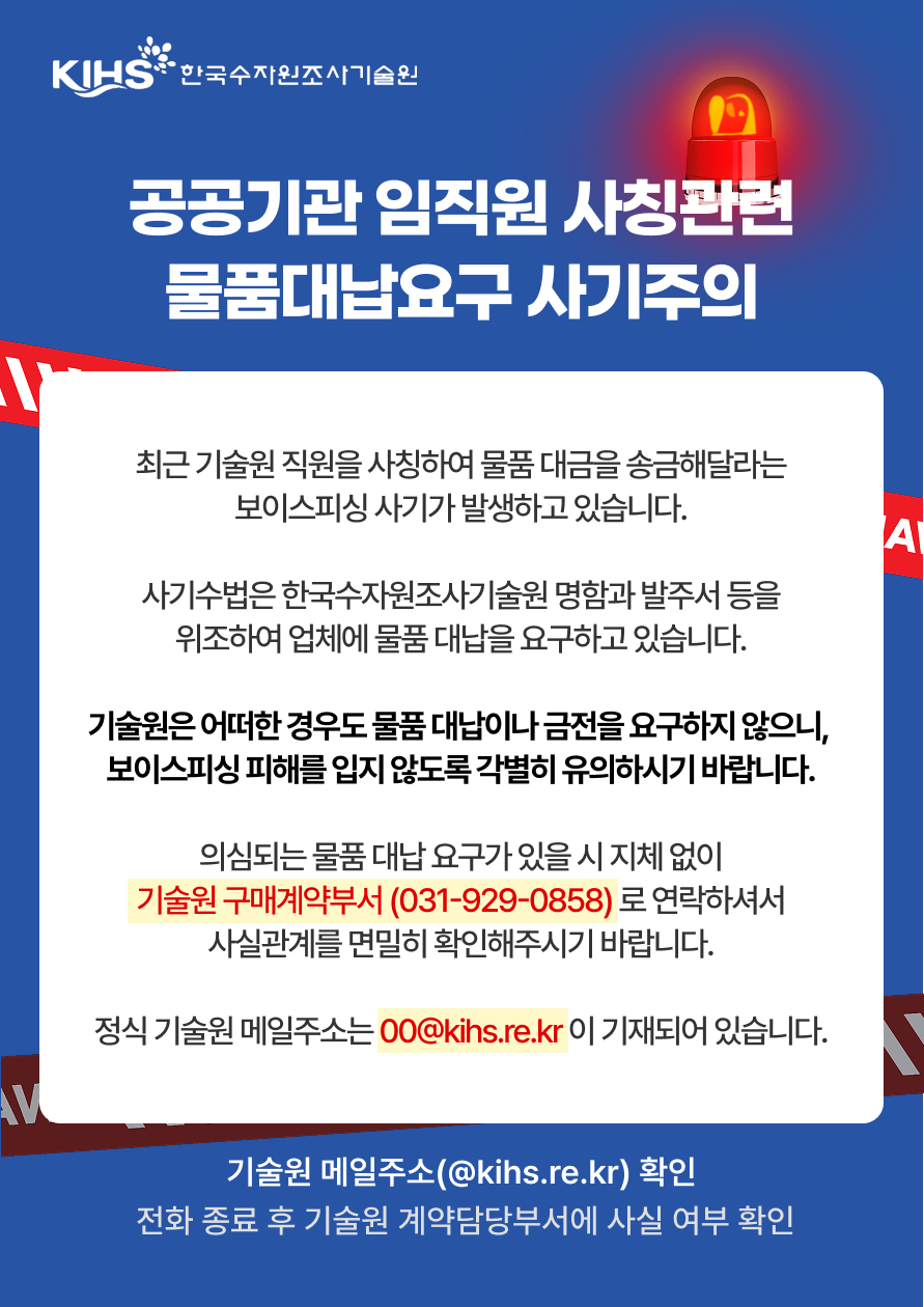 KIHS·한국수자원조사기술원 공공기관 임직원 사칭관련 물품대납요구 사기주의 최근 기술원 직원을 사칭하여 물품 대금을 송금해달라는 보이스피싱 사기가 발생하고 있습니다. 사기수법은 한국수자원조사기술원 명함과 발주서 등을 위조하여 업체에 물품 대납을 요구하고 있습니다. 기술원은 어떠한 경우도 물품 대납이나 금전을 요구하지 않으니, 보이스피싱 피해를 입지 않도록 각별히 유의하시기 바랍니다. 의심되는 물품 대납 요구가 있을 시 지체 없이 기술원 구매계약부서 (031-929-0858) 로 연락하셔서 사실관계를 면밀히 확인해주시기 바랍니다. 정식 기술원 메일주소는 00@kihs.re.kr 이 기재되어 있습니다. 기술원 메일주소(@kihs.re.kr) 확인 전화 종료 후 기술원 계약담당부서에 사실 여부 확인
