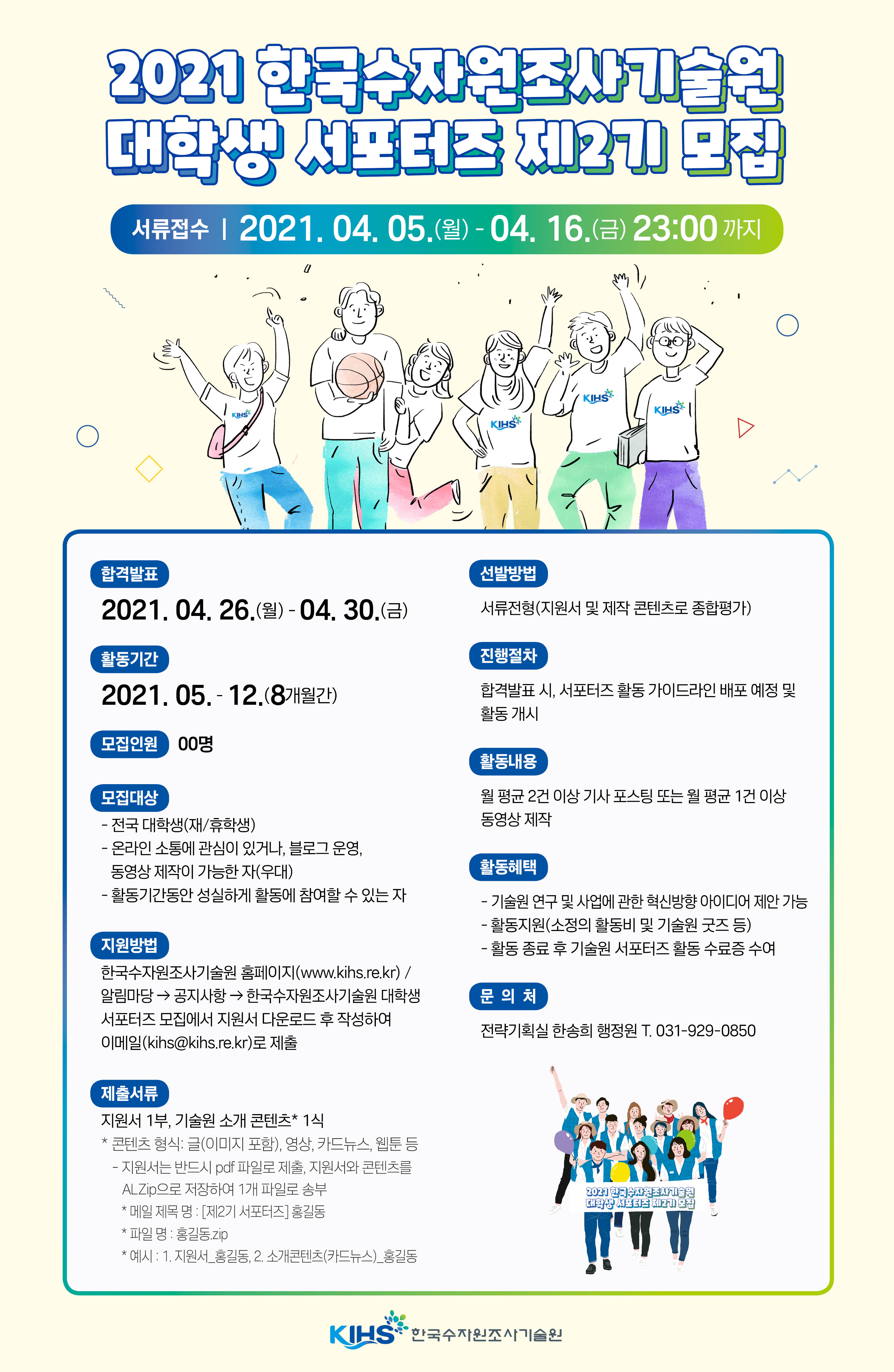 2021 한국수자원조사기술원 대학생 서포터즈 제2기 모집 서류접수 2021.04.05(월)-04.16.(금)23:00까지 합격발표 2021.04.26.(월)`04.30.(금) 활동기간 2021.05.-12.(8개월간) 모집인원 00명 모집대상 -전국 대학생(재/휴학생) -온라인 소통에 관심이 있거나,블로그 운영, 동영상 제작이 가능한 자(우대) - 활동기간동안 성실하게 활동에 참여할 수 있는자 지원방법 한국수자원조사기술원 홈페이지(www.kihs.re.kr) / 알림마당 -> 공지사항 -> 한국수자원조사기술원 대학생 서포터즈 모집에서 지원서 다운로드 후 작성하여 이메일(kihs@kihs.re.kr)로 제출 제출서류 지원서 1부, 기술원 소개 콘텐츠*1식 *콘텐츠 형식:글(이미지 포함), 영상, 카드뉴스, 웹툰 등 - 지원서는 반드시 pdf 파일로 제출, 지원서와 콘텐츠를 ALZip으로 저장하여 1개 파일로 송부 * 메일 제목 명 :[제2기 서포터즈]홍길동 * 파일명 : 홍길동zip *예시 : 1.지원서_홍길동, 2.소개콘텐츠(카드뉴스)_홍길동 신청방법 서류전형(지원서 및 제작 콘텐츠로 종합평가) 진행절차 합격발표 시, 서포터즈 활동 가이드라인 배포 예정 및 활동 개시 활동내용 월 평균2건이상 기사 포스팅 또는 월 평균 1건 이상 동영상 제작 활동혜택 - 기술원 연구 및 사업에 관한 혁신방향 아이디어 제안 가능 - 활동지원(소정의 활동비 및 기술원 굿즈 등) - 활동 종료 후 기술원 서포터즈 활동 수료증 수여 문의처 전략기획실 한송희 행정원 T.031-929-0850 2021한국수자원조사기술원 대학생 서포터즈 제2기 모집