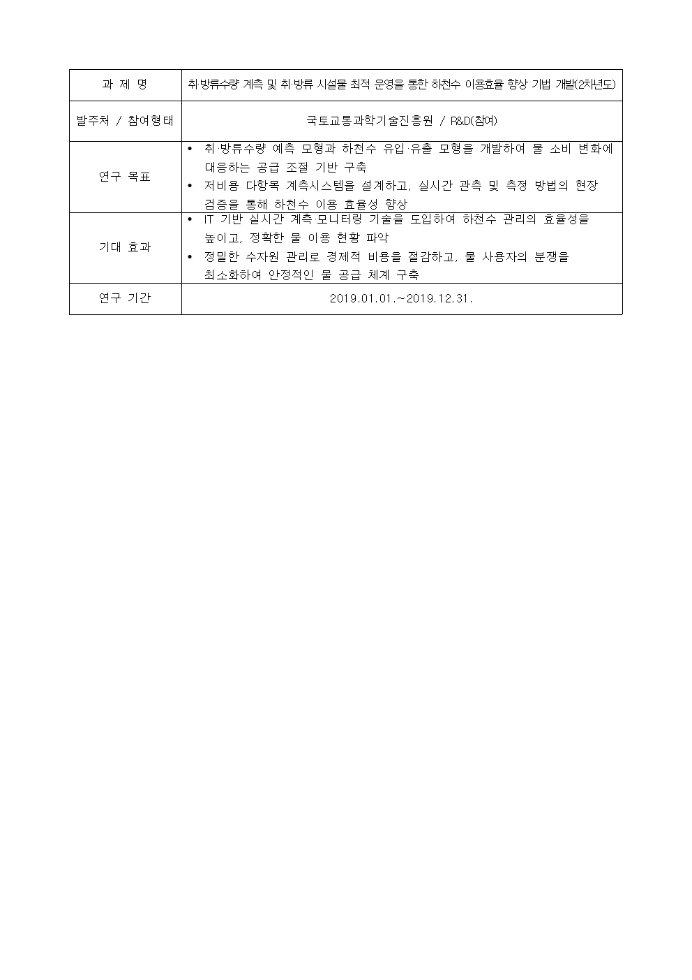 과제명

취·방류수량 계측 및 취·방류 시설물 최적 운영을 통한 하천수 이용효율 향상 기법 개발(2차년도)

발주처 / 참여형태

국토교통과학기술진흥원 / R&D(참여)
연구 목표
• 취 ·방류수량 예측 모형과 하천수 유입 ·유출 모형을 개발하여 물 소비 변화에
대응하는 곰급 조절 기반 구축
• 저비용 다함목 계측시스템을 설계하고, 실시간 관측 및 측정 방법의 현장
검증을 통해 하천수 이용 효율성 향상
기대 효과
• IT 기반 실시간 계측·모니터링 기술을 도입하여 하천수 관리의 효율성을
높이고, 정확한 물 이용 현황 파악
• 정밀한 수자원 관리로 경제적 비용을 절감하고, 물 사용자의 분쟁을
최소화하여 안정적인 물 공급 체계 구축
연구 기간
2019.01.01 .~ 2019.12.31.