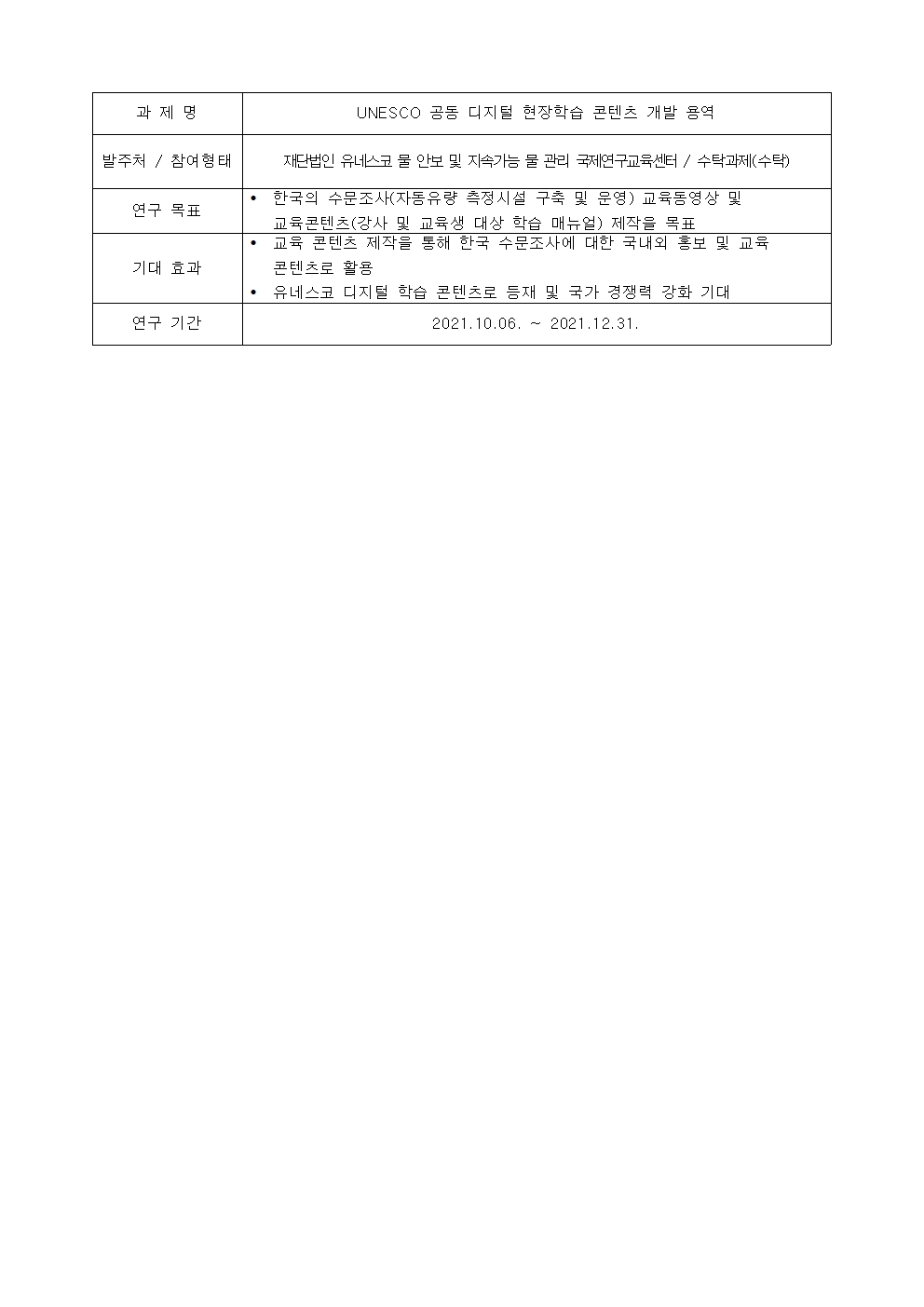 과제명:
UNESCO 공동 디지털 현장학습 콘텐츠 개발 용역
발주처 / 참여형태:
재단법인 유네스코 물 안보 및 지속가능 물 관리 국제연구교육선터 / 수탁과제(수탁)
연구 목표:
• 한국의 수문조사(자동유량 측정시설 구축 및 문영) 교육동영상 및
교육콘텐츠(강사 및 교육생 대상 학습 매뉴얼) 제작을 목표
기대 효과: 
• 교육 콘텐츠 제작을 통해 한국 수문조사에 대한 국내외 홍보 및 교육
콘텐츠로 활용
• 유네스코 디지털 학습 콘텐츠로 등재 및 국가 경쟁력 강화 기대
연구 기간:
2021.10.06. ~ 2021.12.31.