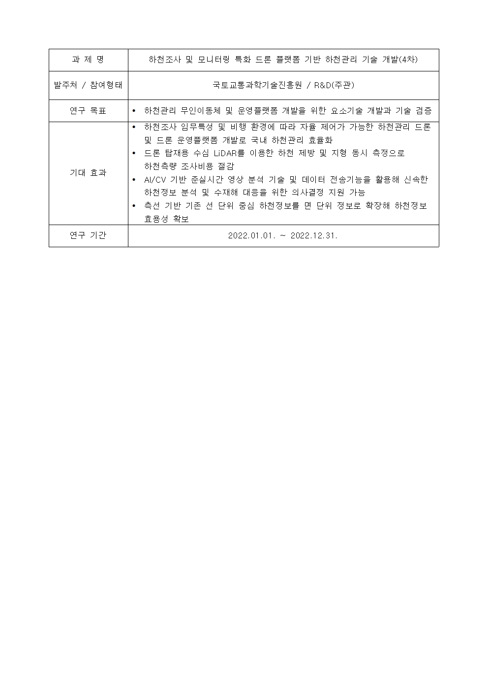 과제명:
하천조사 및 모니터링 특화 드론 플랫폼 기반 하천관리 기술 개발(4차)
발주처 / 참여형태:
국토교통과학기술진흥원 / R&D(주관)
연구 목표:
• 하천관리 무인이동체 및 운영플랫폼 개발을 위한 요소기술 개발과 기술 검증
기대 효과:
• 하천조사 임무특성 및 비행 환경에 따라 자율 제어가 가능한 하천관리 드론
및 드론 운영플랫폼 개발로 국내 하천관리 효율화
• 드론 탑재용 수심 LiDAR를 이용한 하천 제방 및 지형 동시 측정으로
하천측량 조사비용 절감
• AI/CV 기반 준실시간 영상 분석 기술 및 데이터 전송기능을 활용해 신속한
하천정보 분석 및 수재해 대음을 위한 의사결정 지원 가능
• 측선 기반 기존 선 단위 중심 하천정보를 면 단위 정보로 확장해 하천정보
효용성 확보
연구 기간:
2022.01.01. ~ 2022.12.31.