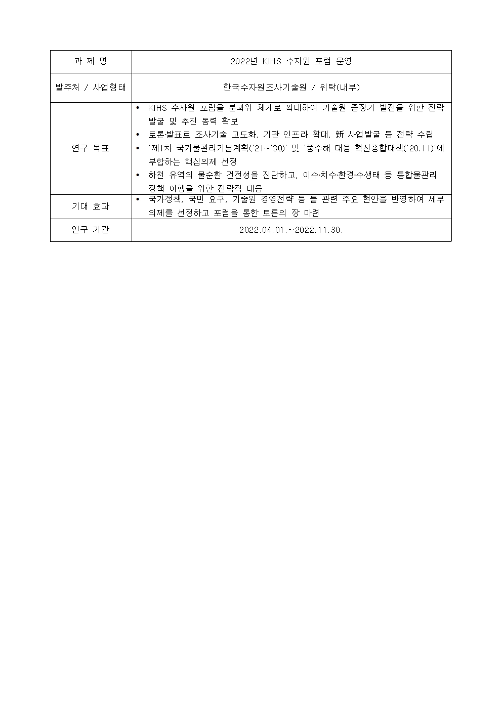 과제명:
2022년 KIHS 수자원 포럼 운영
발주처 / 사업형태:
한국수자원조사기술원 / 위탁(내부)
연구 목표:
• KIHS 수자원 포럼을 분과위 체계로 확대하여 기술원 중장기 발전을 위한 전략
발굴 및 추진 동력 확보
• 토론·발표로 조사기술 고도화, 기관 인프라 확대, 新 사업발굴 등 전략 수립
• `제1차 국가물관리기본계획('21~'30)' 및 `품수해 대응 혁신종합대책('20.11)'에
부합하는 핵심의제 선정
• 하천 유역의 물순환 건전성을 진단하고, 이수·치수·환경·수생태 등 통합물관리
정책 이행을 위한 전략적 대음
기대 효과:
• 국가정책, 국민 요구, 기술원 경영전략 등 물 관련 주요 현안을 반영하여 세부
의제를 선정하고 포럼을 통한 토론의 장 마련
연구 기간:
2022.04.01 .~ 2022.11.30.