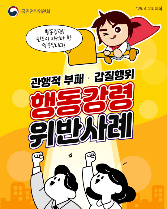 
국민권익위원회
'25.4.24. 제작
행동강령! 반드시 지켜야 할 약속입니다!
관행적 부패 · 갑질행위
행동강령 위반사례

Part1
간부 모시는 날, '관행'이라는 이름의 함정
식사 제공, 금품수수입니다!
! 직무관련공무원인 하급 직원이 상급자에게 사비로 식사를 제공하면 '금품 등 수수 금지' 위반일 수 있습니다.
! 출장비, 회비, 특근매식비를 모아 식사를 대접해도 위반 소지!
※직무관련공무원은 공무원의 소관업무과 관련하여 직무상 명령을 받는 하급자

강요된 식사, 의사 존중이 먼저
! 