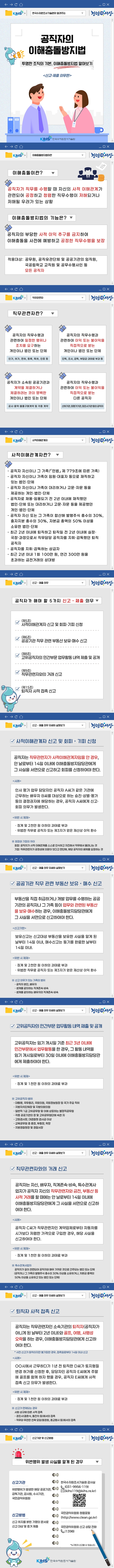 KIHS
한국수자원조사기술원이 알려주는
청렴세상
공직자의 이해충돌방지법
투명한 조직의 기본, 이해충돌방지법 알아보기
신고·제출 의무편
KIHS 한국수자원조사기술원

이해충돌방지법이란
이해충돌이란?
공직자가 직무를 수행할 때 자신의 사적 이해관계가 관련되어 공정하고 청렴한 직무수행이 저해되거나 저해될 우려가 있는 상황
이해충돌방지법의 기능은?
공직자의 부당한 사적 이익 추구를 금지하여 이해충돌을 사전에 예방하고 공정한 직무수행을 보장
적용대상: 공무원, 공직유관단체 및 공공기관의 임직원, 국공립학교 교직원 및 공무수행사인 등 모든 공직자

직무관련자
직무관련자란?
공직자의 직무수행과 관련하여 일정한 행위나 조치를 요구하는 개인이나 법인 또는 단체 - 인가, 허가, 면허, 등록, 특허, 인증 등
공직자의 직무수행과 관련하여 이익 또는 불이익을 직접적으로 받는 개인이나 법인 또는 단체 - 단독, 조사, 감독, 부담금·과태료 부과 등
공직자가 소속된 공공기관과 계약을 체결하거나 체결하려는 것이 명백한 개인이나 법인 또는 단체 - 공사·용역·물품구매계약 등 각종 계약
공직자의 직무수행과 관련하여 이익 또는 불이익을 직접적으로 받는 다른 공직자 -  산하기관, 피평가기관, 피조사기관 등의 공직자

사적이해관계자
사적이해관계자란?
- 공직자 자신이나 그 가족(「민법」제 779조에 따른 가족)
- 공직자 자신이나 가족이 임원·대표자 등으로 재직하고
있는 법인·단체
- 공직자 자신이나 가족이 대리하거나 고문·자문 등을
제공하는 개인·법인·단체
- 공직자로 채용·임용되기 전 2년 이내에 재직했던
법인·단체 또는 대리하거나 고문·자문 등을 제공했던
개인·법인·단체
- 공직자 자신 또는 그 가족이 합산해 발행주식 총수의 30%,
출자지분 총수의 30%, 자본금 총액의 50% 이상을
소유한 법인·단체
- 최근 2년 이내에 퇴직하고 퇴직일 전 2년 이내에 실장·
국장·과장으로서 직무담당 공직자를 지휘·감독했던 퇴직
공직자
- 공직자를 지휘·감독하는 상급자
- 최근 2년 이내 1회 100만 원, 연간 300만 원을
초과하는 금전거래의 상대방

신고 · 제출 의무
공직자가 해야 할 5가지 신고 · 제출 의무
(제5조) 사적이해관계자 신고 및 회피·기피 신청
(제6조) 공공기관 직무 관련 부동산 보유·매수 신고
(제8조) 고위공직자의 민간부문 업무활동 내역 제출 및 공개
(제9조) 직무관련자와의 거래 신고
(제15조) 퇴직자 사적 접촉 신고

신고 · 제출 의무 자세히 살펴보기
사적이해관계자 신고 및 회피 · 기피 신청
공직자는 직무관련자가 사적이해관계자임을 안 경우,
안 날로부터 14일 이내에 이해충돌방지담당관에게
그 사실을 서면으로 신고하고 회피를 신청하여야 한다.
사례
인사 평가 업무 담당자인 공직자 A씨가 같은 기관에
근무하는 배우자 B씨를 대상으로 하는 승진·상벌·평가
등의 결정권자에 해당하는 경우, 공직자 A씨에게 신고·
회피 의무가 발생한다.
위반 시 제재
· 징계 및 2천만 원 이하의 과태료 부과
· 위법한 직무로 공직자 또는 제3자가 얻은 재산상 이익 환수
※ 회피와 기피의 차이
회피: 공직자가 사적 이해관계를 스스로 인식하고 자진해서 직무에서 물러나는 것
기피: 직무관련자가 공정성에 의문이 있다고 판단해, 해당 공직자의 배제를 요청하는 것

신고 · 제출 의무 자세히 살펴보기
√ 공공기관 직무 관련 부동산 보유 · 매수 신고
부동산을 직접 취급하거나 개발 업무를 수행하는 공공
기관의 공직자나 그 가족 등이 업무와 관련된 부동산
을 보유·매수하는 경우, 이해충돌방지담당관에게
그 사실을 서면으로 신고하여야 한다.
신고기한
보유신고는 신고대상 부동산을 보유한 사실을 알게 된
날부터 14일 이내, 매수신고는 등기를 완료한 날부터
14일 이내.
위반 시 제재
· 징계 및 2천만 원 이하의 과태료 부과
· 위법한 직무로 공직자 또는 제3자가 얻은 재산상 이익 환수
※ 신고 의무가 있는 가족의 범위
- 공직자 본인, 배우자
- 생계를 같이하는 직계존속·비속
- 생계를 같이하는 배우자의 직계존속·비속

신고 · 제출 의무 자세히 살펴보기
고위공직자의 민간부문 업무활동 내역 제출 및 공개
고위공직자는 임기 개시일 기준 최근 3년 이내에
민간부문에서 업무활동을 한 경우, 그 활동 내역을
임기 개시일로부터 30일 이내에 이해충돌방지담당관
에게 제출하여야 한다.

위반 시 제재
· 징계 및 1천만 원 이하의 과태료 부과

※ 고위공직자 범위
- 대통령, 국무총리, 국회의원, 국회정보원장 등 국가 주요 직위
- 지방자치단체장 및 지방의회의원
- 일반직 1급 고위공무원 및 이에 상응하는 별정직공무원
- 각종 공공기관의 장 및 고위공무원단에 속한 자
- 고등검사장, 대검찰청 검사급 이상
- 교육공무원 중 총장, 부총장, 학장
- 지방경찰청장 및 경찰서장

신고 · 제출 의무 자세히 살펴보기
√ 직무관련자와의 거래 신고
공직자는 자신, 배우자, 직계존속·비속, 특수관계사
업자가 공직자 자신의 직무관련자와 금전, 부동산 등
사적 거래를 할 때에는 안 날로부터 14일 이내에
이해충돌방지담당관에게 그 사실을 서면으로 신고하
여야 한다.

사례
공직자 C씨가 직무관련자인 계약업체로부터 자동차를
시가보다 저렴한 가격으로 구입한 경우, 해당 사실을
신고하여야 한다.

위반 시 제재
· 징계 및 1천만 원 이하의 과태료 부과

※ 특수관계사업자
공직자가 깊이 관련되어 공직자와 매우 가까운 것으로 간주되는 법인 또는 단체
(공직자나 그 가족이 발행주식 총수의 30% 이상을 소유하거나, 자본금 총액의
50% 이상을 소유하고 있는 법인 또는 단체)

신고 · 제출 의무 자세히 살펴보기
퇴직자 사적 접촉 신고
공직자는 직무관련자인 소속기관의 퇴직자(공직자가
아니게 된 날부터 2년 이내)와 골프, 여행, 사행성
오락을 하는 경우, 이해충돌방지담당관에게 신고하
여야 한다.
* 사전 신고가 원칙이지만 불가피한 경우, 접촉일로부터 14일 이내 신고
사례
OO시에서 근무하다가 1년 전 퇴직한 D씨가 토지형질
변경 허가를 신청한 후, 담당자인 공직자 E씨에게 주말
에 골프를 함께 하자 했을 경우, 공직자 E씨에게 사적
접촉 신고 의무가 발생한다.
위반 시 제재
· 징계 및 1천만 원 이하의 과태료 부과
※ 신고가 면제되는 경우
사회 상규에 따른 사적 접촉
- 경조사(결혼식, 돌잔치 등)에서의 접촉
- 직무와 무관한 친목 모임(동창회, 종교행사 등)에서의 접촉

신고기관 및 신고방법
위반행위 발생 사실을 알게 된 경우

신고기관:
위반행위가 발생한 해당 공공기관, 감독기관, 감사원, 수사기관, 국민권익위원회

신고방법:
신고 취지를 밝힌 기명의 문서로 신고 대상 및 증거 제출

한국수자원조사기술원 감사실 (031-9956-119) (kihs119@kihs.re.kr)
국민권익위원회 청렴포털 (http://www.clean.go.kr)
국민권익위원회 신고 상담 전화 (1398)

*누구든지 신고할 수 있습니다.
KIHS 한국수자원조사기술원
