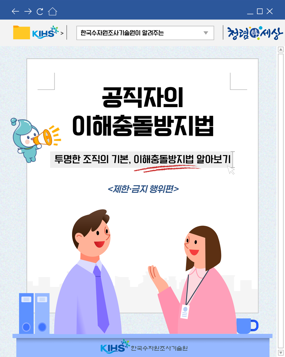  
한국수자원조사기술원이 알려주는
청렴세상
공직자의 이해충돌방지법
투명한 조직의 기본, 이해충돌방지법 알아보기
제한·금지 행위편
KIHS 한국수자원조사기술원
