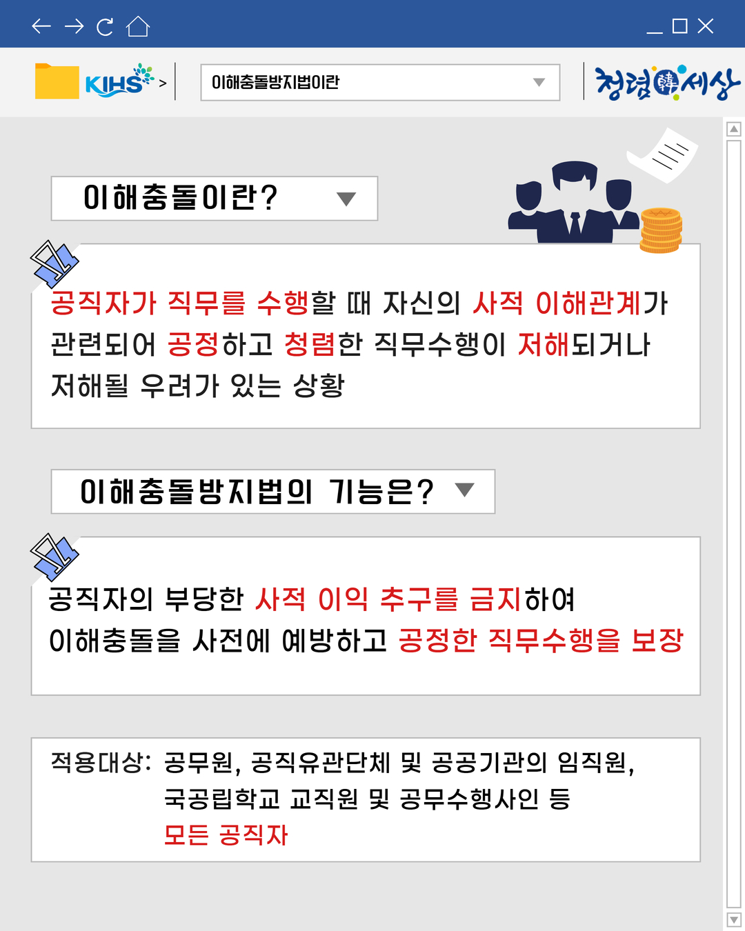 
이해충돌방지법이란
이해충돌이란?
공직자가 직무를 수행할 때 자신의 사적 이해관계가
관련되어 공정하고 청렴한 직무수행이 저해되거나
저해될 우려가 있는 상황
이해충돌방지법의 기능은?
공직자의 부당한 사적 이익 추구를 금지하여
이해충돌을 사전에 예방하고 공정한 직무수행을 보장
적용대상: 공무원, 공직유관단체 및 공공기관의 임직원,
국공립학교 교직원 및 공무수행사인 등
모든 공직자
