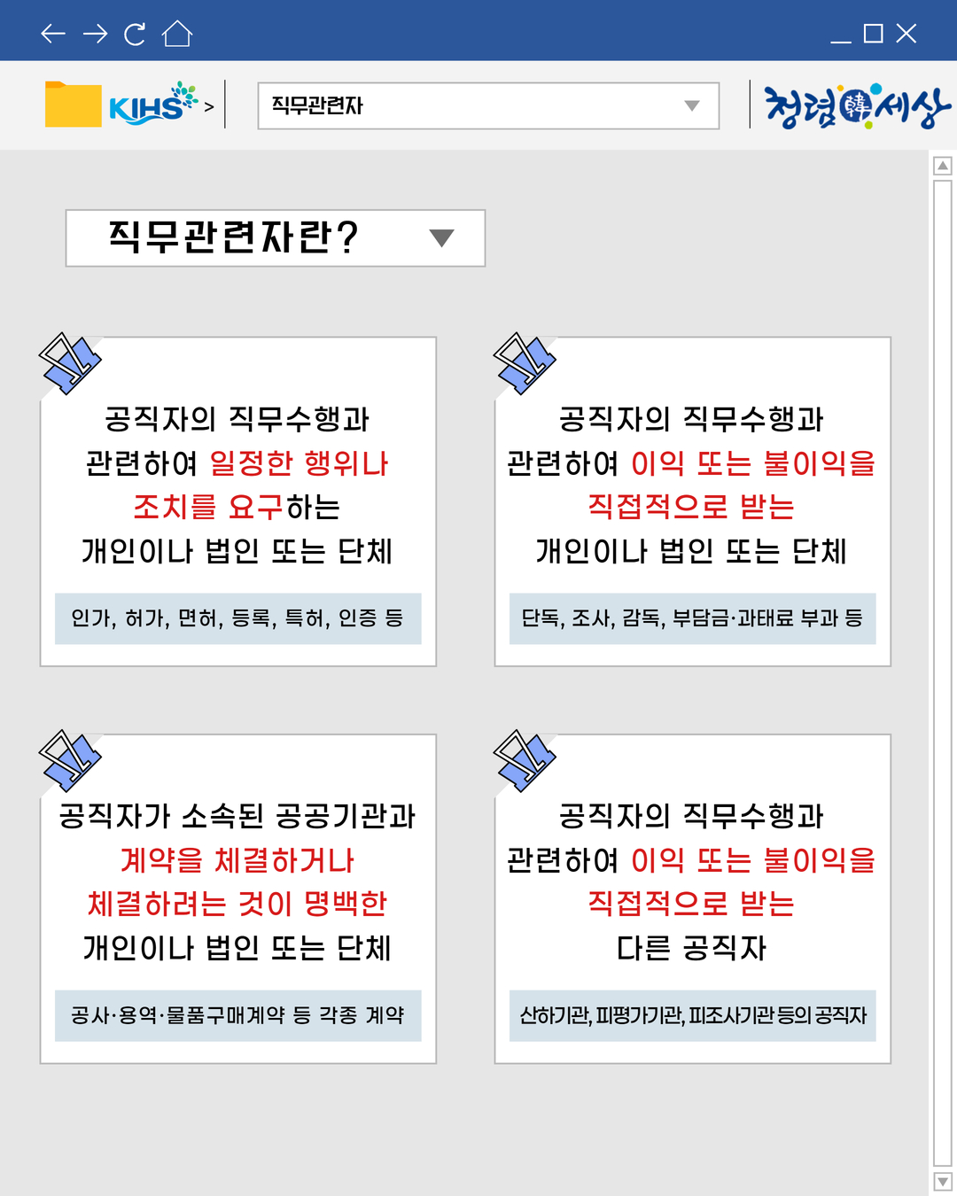 직무관련자
직무관련자란?
공직자의 직무수행과
관련하여 일정한 행위나
조치를 요구하는
개인이나 법인 또는 단체
인가, 허가, 면허, 등록, 특허, 인증 등

공직자의 직무수행과
관련하여 이익 또는 불이익을
직접적으로 받는
개인이나 법인 또는 단체
단독, 조사, 감독, 부담금·과태료 부과 등

공직자가 소속된 공공기관과
계약을 체결하거나
체결하려는 것이 명백한
개인이나 법인 또는 단체
공사·용역·물품구매계약 등 각종 계약

공직자의 직무수행과
관련하여 이익 또는 불이익을
직접적으로 받는
다른 공직자

산하기관, 피평가기관, 피조사기관 등의 공직자