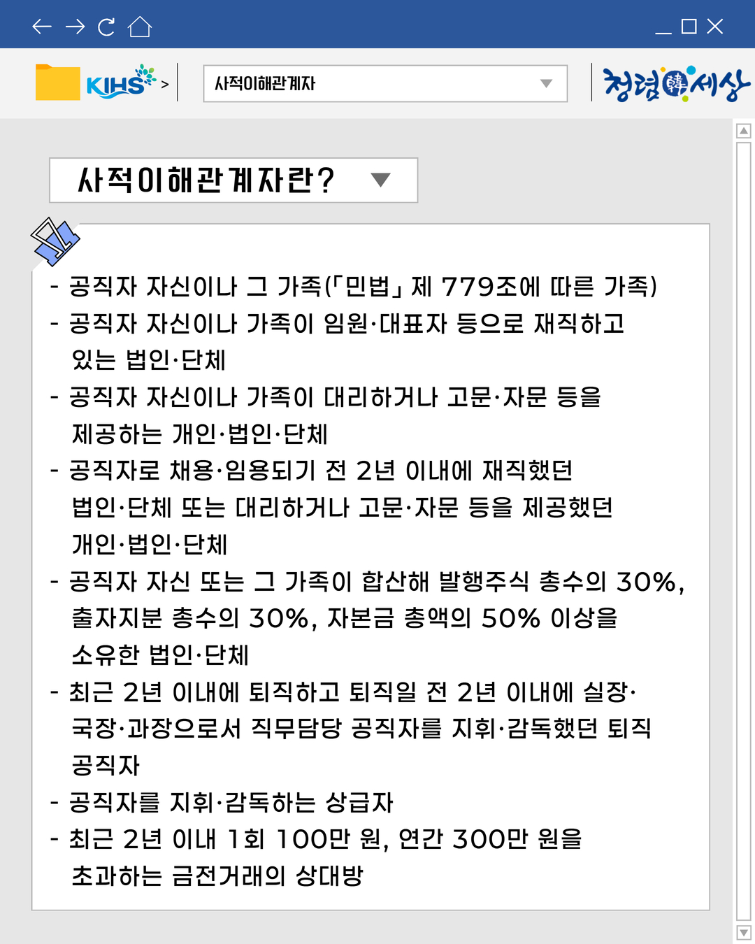 
사적이해관계자
사적이해관계자란?
- 공직자 자신이나 그 가족(「민법」제 779조에 따른 가족)
- 공직자 자신이나 가족이 임원·대표자 등으로 재직하고
있는 법인·단체
- 공직자 자신이나 가족이 대리하거나 고문·자문 등을
제공하는 개인·법인·단체
- 공직자로 채용·임용되기 전 2년 이내에 재직했던
법인·단체 또는 대리하거나 고문·자문 등을 제공했던
개인·법인·단체
- 공직자 자신 또는 그 가족이 합산해 발행주식 총수의 30%,
출자지분 총수의 30%, 자본금 총액의 50% 이상을
소유한 법인·단체
- 최근 2년 이내에 퇴직하고 퇴직일 전 2년 이내에 실장·
국장·과장으로서 직무담당 공직자를 지휘·감독했던 퇴직
공직자
- 공직자를 지휘·감독하는 상급자
- 최근 2년 이내 1회 100만 원, 연간 300만 원을
초과하는 금전거래의 상대방
