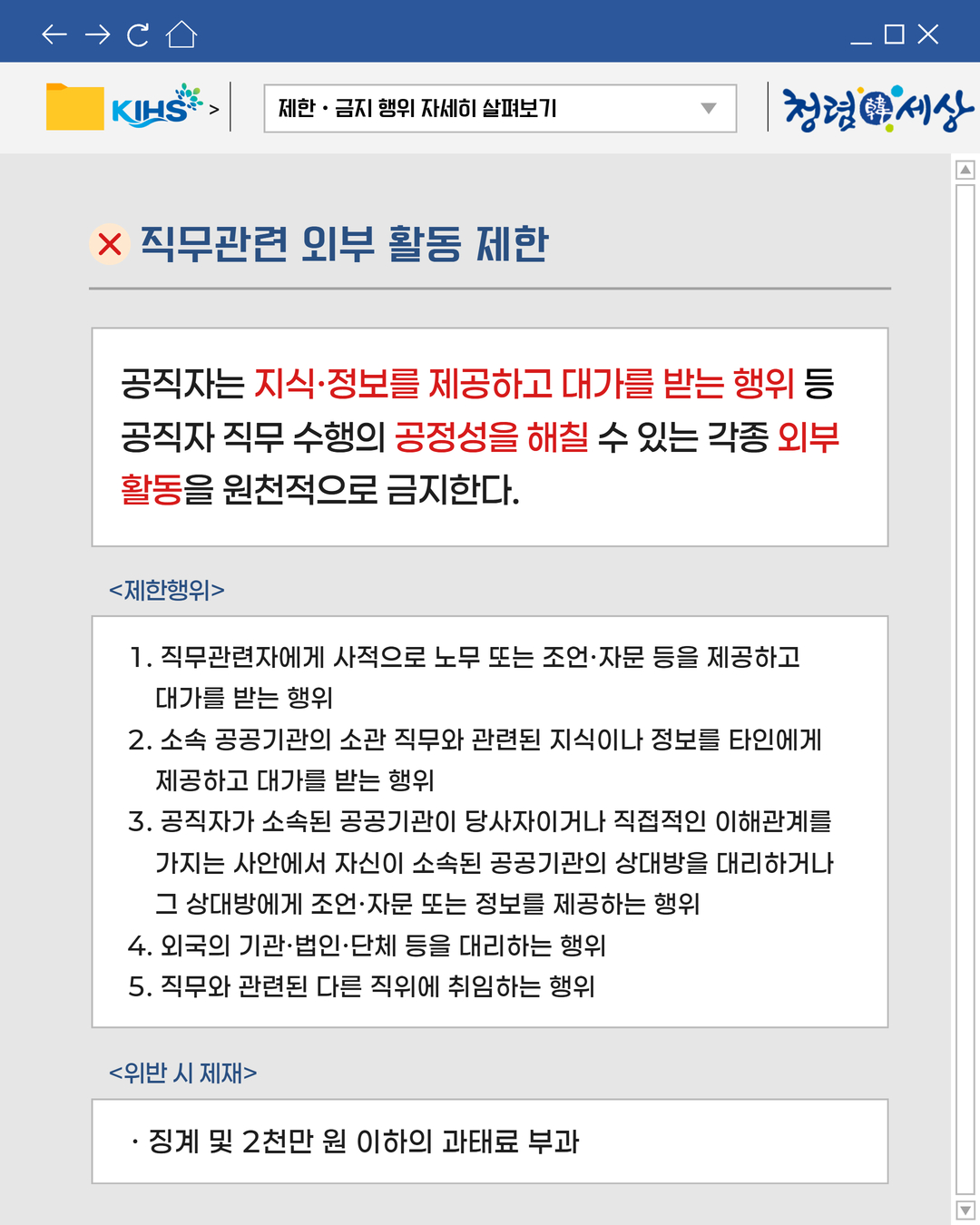 
제한 · 금지 행위 자세히 살펴보기
X 직무관련 외부 활동 제한

공직자는 지식·정보를 제공하고 대가를 받는 행위 등
공직자 직무 수행의 공정성을 해칠 수 있는 각종 외부
활동을 원천적으로 금지한다.
제한행위
1. 직무관련자에게 사적으로 노무 또는 조언·자문 등을 제공하고
대가를 받는 행위
2. 소속 공공기관의 소관 직무와 관련된 지식이나 정보를 타인에게
제공하고 대가를 받는 행위
3. 공직자가 소속된 공공기관이 당사자이거나 직접적인 이해관계를
가지는 사안에서 자신이 소속된 공공기관의 상대방을 대리하거나
그 상대방에게 조언·자문 또는 정보를 제공하는 행위
4. 외국의 기관·법인·단체 등을 대리하는 행위
5. 직무와 관련된 다른 직위에 취임하는 행위

위반 시 제재
· 징계 및 2천만 원 이하의 과태료 부과
