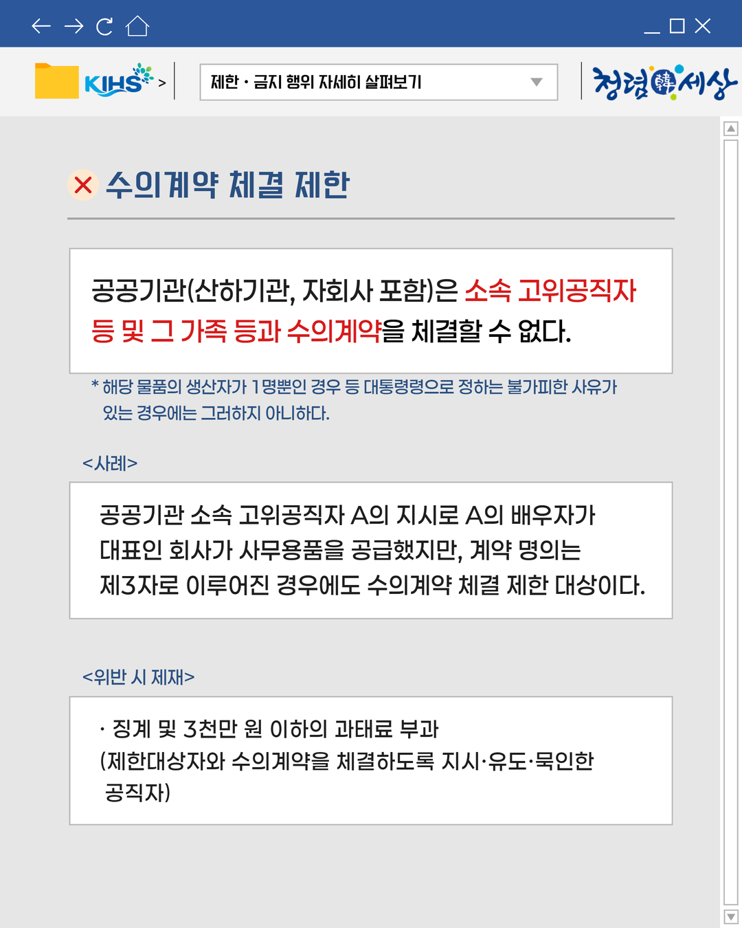 
제한 · 금지 행위 자세히 살펴보기

청념한세상

× 수의계약 체결 제한

공공기관(산하기관, 자회사 포함)은 소속 고위공직자
등 및 그 가족 등과 수의계약을 체결할 수 없다.

* 해당 물품의 생산자가 1명뿐인 경우 등 대통령령으로 정하는 불가피한 사유가
있는 경우에는 그러하지 아니하다.
사례
공공기관 소속 고위공직자 A의 지시로 A의 배우자가
대표인 회사가 사무용품을 공급했지만, 계약 명의는
제3자로 이루어진 경우에도 수의계약 체결 제한 대상이다.
위반 시 제재
· 징계 및 3천만원 이하의 과태료 부과
(제한대상자와 수의계약을 체결하도록 지시·유도·묵인한
공직자)

