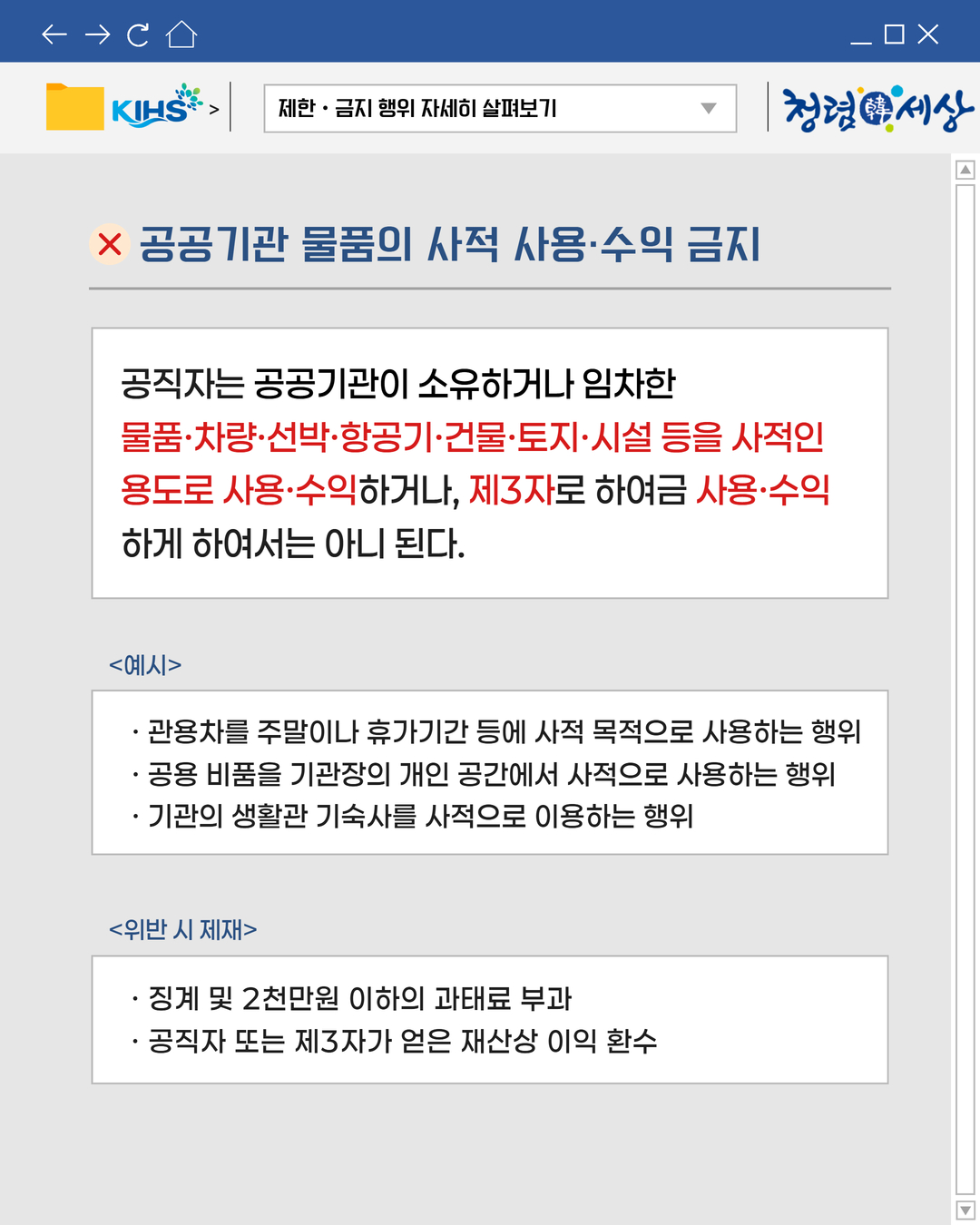 
제한 · 금지 행위 자세히 살펴보기
X 공공기관 물품의 사적 사용·수익 금지
공직자는 공공기관이 소유하거나 임차한
물품·차량·선박·항공기·건물·토지·시설 등을 사적인
용도로 사용·수익하거나, 제3자로 하여금 사용·수익
하게 하여서는 아니 된다.
예시
· 관용차를 주말이나 휴가기간 등에 사적 목적으로 사용하는 행위
· 공용 비품을 기관장의 개인 공간에서 사적으로 사용하는 행위
· 기관의 생활관 기숙사를 사적으로 이용하는 행위
위반 시 제재
· 징계 및 2천만원 이하의 과태료 부과
· 공직자 또는 제3자가 얻은 재산상 이익 환수