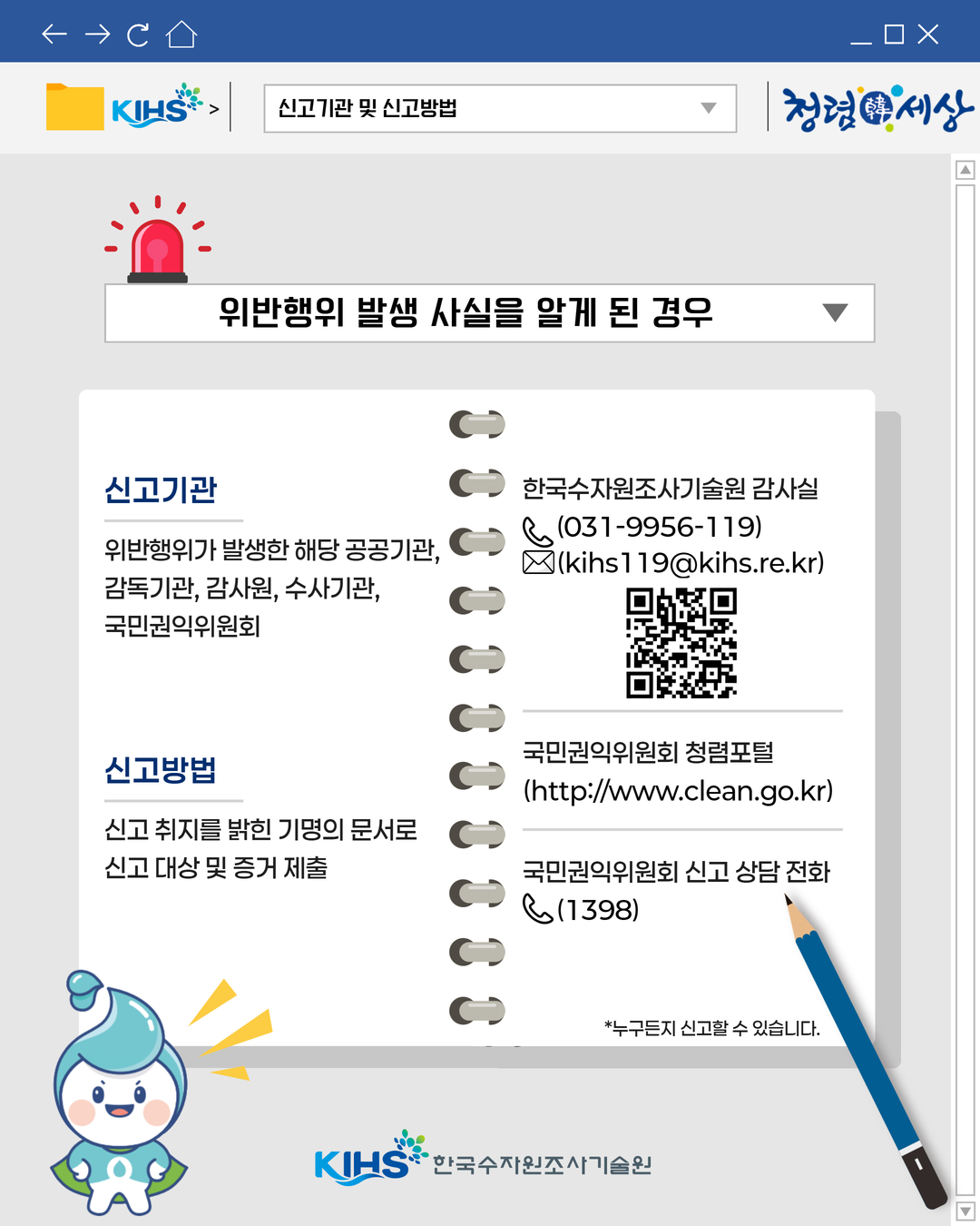 
신고기관 및 신고방법
위반행위 발생 사실을 알게 된 경우
신고기관: 위반행위가 발생한 해당 공공기관, 감독기관, 감사원, 수사기관, 국민권익위원회
신고방법: 신고 취지를 밝힌 기명의 문서로 신고 대상 및 증거 제출
한국수자원조사기술원 감사실: (031-9956-119) (kihs119@kihs.re.kr)
국민권익위원회 청렴포털 (http://www.clean.go.kr)
국민권익위원회 신고 상담 전화 1398
*누구든지 신고할 수 있습니다.
KIHS 한국수자원조사기술원
